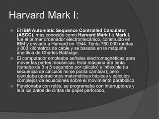 Harvard Mark I:
 El IBM Automatic Sequence Controlled Calculator
(ASCC), más conocido como Harvard Mark I o Mark I,
fue el primer ordenador electromecánico, construido en
IBM y enviado a Harvard en 1944. Tenía 760.000 ruedas
y 800 kilómetros de cable y se basaba en la máquina
analítica de Charles Babbage.
 El computador empleaba señales electromagnéticas para
mover las partes mecánicas. Esta máquina era lenta
(tomaba de 3 a 5 segundos por cálculo) e inflexible (la
secuencia de cálculos no se podía cambiar); pero
ejecutaba operaciones matemáticas básicas y cálculos
complejos de ecuaciones sobre el movimiento parabólico.
 Funcionaba con relés, se programaba con interruptores y
leía los datos de cintas de papel perforado.
 