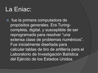 La Eniac:
 fue la primera computadora de
propósitos generales. Era Turing-
completa, digital, y susceptible de ser
reprogramada para resolver “una
extensa clase de problemas numéricos”.
Fue inicialmente diseñada para
calcular tablas de tiro de artillería para el
Laboratorio de Investigación Balística
del Ejército de los Estados Unidos.
 