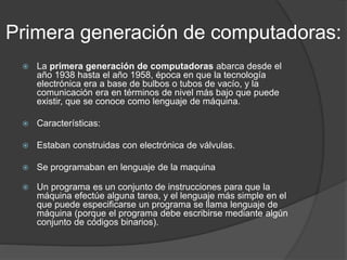 Primera generación de computadoras:
 La primera generación de computadoras abarca desde el
año 1938 hasta el año 1958, época en que la tecnología
electrónica era a base de bulbos o tubos de vacío, y la
comunicación era en términos de nivel más bajo que puede
existir, que se conoce como lenguaje de máquina.
 Características:
 Estaban construidas con electrónica de válvulas.
 Se programaban en lenguaje de la maquina
 Un programa es un conjunto de instrucciones para que la
máquina efectúe alguna tarea, y el lenguaje más simple en el
que puede especificarse un programa se llama lenguaje de
máquina (porque el programa debe escribirse mediante algún
conjunto de códigos binarios).
 