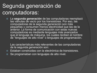 Segunda generación de
computadoras:
 La segunda generación de las computadoras reemplazó
las válvulas de vacío por los transistores. Por eso, las
computadoras de la segunda generación son más
pequeñas y consumen menos electricidad que las de la
anterior. La forma de comunicación con estas nuevas
computadoras es mediante lenguajes más avanzados
que el lenguaje de máquina, los cuales reciben el nombre
de “lenguajes de alto nivel” o lenguajes de programación.
Las características más relevantes de las computadoras
de la segunda generación son:
 Estaban construidas con la electrónica de transistores.
 Se programaban con lenguajes de alto nivel.
 