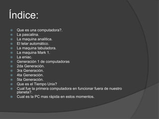 Índice:
 Que es una computadora?.
 La pascalina.
 La maquina analitica.
 El telar automático.
 La maquina tabuladora.
 La maquina Mark 1.
 La eniac.
 Generación 1 de computadoras
 2da Generación.
 3ra Generación.
 4ta Generación.
 5ta Generación.
 Que es el Tiempo Unix?
 Cual fue la primera computadora en funcionar fuera de nuestro
planeta?.
 Cual es la PC mas rápida en estos momentos.
 