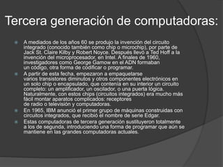 Tercera generación de computadoras:
 A mediados de los años 60 se produjo la invención del circuito
integrado (conocido también como chip o microchip), por parte de
Jack St. Claire Kilby y Robert Noyce. Después llevó a Ted Hoff a la
invención del microprocesador, en Intel. A finales de 1960,
investigadores como George Gamow en el ADN formaban
un código, otra forma de codificar o programar.
 A partir de esta fecha, empezaron a empaquetarse
varios transistores diminutos y otros componentes electrónicos en
un solo chip o encapsulado, que contenía en su interior un circuito
completo: un amplificador, un oscilador, o una puerta lógica.
Naturalmente, con estos chips (circuitos integrados) era mucho más
fácil montar aparatos complicados: receptores
de radio o televisión y computadoras.
 En 1965, IBM anunció el primer grupo de máquinas construidas con
circuitos integrados, que recibió el nombre de serie Edgar.
 Estas computadoras de tercera generación sustituyeron totalmente
a los de segunda, introduciendo una forma de programar que aún se
mantiene en las grandes computadoras actuales.
 