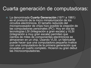 Cuarta generación de computadoras:
 La denominada Cuarta Generación (1971 a 1981)
es el producto de la micro miniaturización de los
circuitos electrónicos. El tamaño reducido del
microprocesador de chips hizo posible la creación de
las computadoras personales (PC). Hoy en día las
tecnologías LSI (Integración a gran escala) y VLSI
(integración a muy gran escala) permiten que
cientos de miles de componentes electrónicos se
almacenen en un chip. Usando VLSI, un fabricante
puede hacer que una computadora pequeña rivalice
con una computadora de la primera generación que
ocupaba un cuarto completo. Hicieron su gran debut
las microcomputadoras.
 