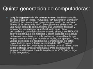 Quinta generación de computadoras:
 La quinta generación de computadoras, también conocida
por sus siglas en inglés, FGCS (de Fifth Generation Computer
Systems) fue un ambicioso proyecto propuesto por Japón a
finales de la década de 1970. Su objetivo era el desarrollo de
una nueva clase de computadoras que utilizarían técnicas y
tecnologías de inteligencia artificial tanto en el plano
del hardware como del software, usando el lenguaje PROLOG
al nivel del lenguaje de máquina y serían capaces de resolver
problemas complejos, como la traducción automática de una
lengua natural a otra (del japonés al inglés, por ejemplo). Como
unidad de medida del rendimiento y prestaciones de estas
computadoras se empleaba la cantidad de LIPS (Logical
Inferences Per Second) capaz de realizar durante la ejecución
de las distintas tareas programadas. Para su desarrollo se
emplearon diferentes tipos de arquitecturas VLSI (Very Large
Scale Integration).
 