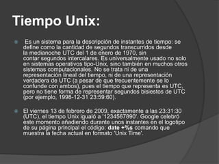 Tiempo Unix:
 Es un sistema para la descripción de instantes de tiempo: se
define como la cantidad de segundos transcurridos desde
la medianoche UTC del 1 de enero de 1970, sin
contar segundos intercalares. Es universalmente usado no solo
en sistemas operativos tipo-Unix, sino también en muchos otros
sistemas computacionales. No se trata ni de una
representación lineal del tiempo, ni de una representación
verdadera de UTC (a pesar de que frecuentemente se lo
confunde con ambos), pues el tiempo que representa es UTC,
pero no tiene forma de representar segundos bisiestos de UTC
(por ejemplo, 1998-12-31 23:59:60).
 El viernes 13 de febrero de 2009, exactamente a las 23:31:30
(UTC), el tiempo Unix igualó a '1234567890'. Google celebró
este momento añadiendo durante unos instantes en el logotipo
de su página principal el código: date +%s comando que
muestra la fecha actual en formato 'Unix Time'.
 