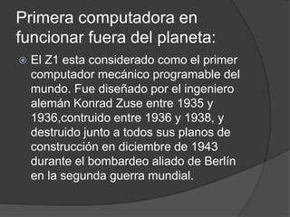 Primera computadora en
funcionar fuera del planeta:
 El Z1 esta considerado como el primer
computador mecánico programable del
mundo. Fue diseñado por el ingeniero
alemán Konrad Zuse entre 1935 y
1936,contruido entre 1936 y 1938, y
destruido junto a todos sus planos de
construcción en diciembre de 1943
durante el bombardeo aliado de Berlín
en la segunda guerra mundial.
 