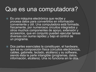 Que es una computadora?
 Es una máquina electrónica que recibe y
procesa datos para convertirlos en información
conveniente y útil. Una computadora está formada,
físicamente, por numerosos circuitos integrados y
otros muchos componentes de apoyo, extensión y
accesorios, que en conjunto pueden ejecutar tareas
diversas con suma rapidez y bajo el control de
un programa.
 Dos partes esenciales la constituyen, el hardware,
que es su composición física (circuitos electrónicos,
cables, gabinete, teclado, etcétera) y su software,
siendo ésta la parte intangible (programas, datos,
información, etcétera). Una no funciona sin la otra.
 