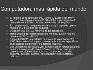 Computadora mas rápida del mundo:
 El nombre de la computadora, Tianhe-2, quiere decir Milky
Way-2, y su sistema opera a 33,86 petaflops por segundo, lo
que equivale a 33.860 billones de cálculos por segundo.
 Eso en promedio, porque en teoría la máquina puede operar
hasta a 54,9 petaflops por segundo.
 Utiliza un total de 12,3 millones de procesadores.
 Tiene una red de interconexión a la medida, que en ruta los
datos a través del sistema.
 Posee 4.096 CPUs (unidades centrales de procesamiento) FT-
1500 Galaxy diseñados para manejar aplicaciones específicas
de predicción del tiempo y de defensa nacional.
 Usa un sistema operativo Kylin -llamado así en referencia a una
bestia mítica conocida como el "unicornio chino"- que sirve
como una opción de alta seguridad para los usuarios del
gobierno, defensa, energía, aeroespacial y otros sectores
críticos.
 