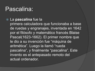 Pascalina:
 La pascalina fue la
primera calculadora que funcionaba a base
de ruedas y engranajes, inventada en 1642
por el filósofo y matemático francés Blaise
Pascal(1623-1662). El primer nombre que
le dio a su invención fue “máquina de
aritmética”. Luego la llamó “rueda
pascalina”, y finalmente “pascalina”. Este
invento es el antepasado remoto del
actual ordenador.
 