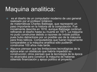 Maquina analitica:
 es el diseño de un computador moderno de uso general
realizado por el profesor británico
de matemáticas Charles Babbage, que representó un
paso importante en la historia de la computación. Fue
inicialmente descrita en 1816, aunque Babbage continuó
refinando el diseño hasta su muerte en 1871. La máquina
no pudo construirse debido a razones de índole política
pues hubo detractores por un posible uso de la máquina
para fines bélicos. Computadores que fueran lógicamente
comparables a la máquina analítica sólo pudieron
construirse 100 años más tarde.
 Algunos piensan que las limitaciones tecnológicas de la
época eran un obstáculo que habría impedido su
construcción; otros piensan que la tecnología de la época
no alcanzaba para construir la máquina de haberse
obtenido financiación y apoyo político al proyecto.
 