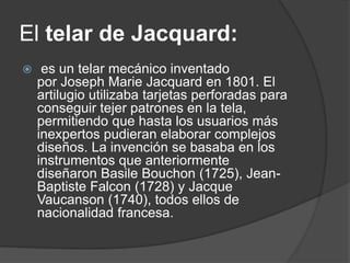 El telar de Jacquard:
 es un telar mecánico inventado
por Joseph Marie Jacquard en 1801. El
artilugio utilizaba tarjetas perforadas para
conseguir tejer patrones en la tela,
permitiendo que hasta los usuarios más
inexpertos pudieran elaborar complejos
diseños. La invención se basaba en los
instrumentos que anteriormente
diseñaron Basile Bouchon (1725), Jean-
Baptiste Falcon (1728) y Jacque
Vaucanson (1740), todos ellos de
nacionalidad francesa.
 