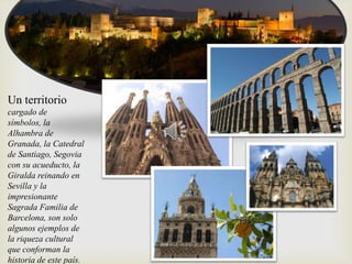 
Un territorio
cargado de
símbolos, la
Alhambra de
Granada, la Catedral
de Santiago, Segovia
con su acueducto, la
Giralda reinando en
Sevilla y la
impresionante
Sagrada Familia de
Barcelona, son solo
algunos ejemplos de
la riqueza cultural
que conforman la
historia de este país.
 