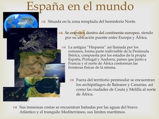 España en el mundo
                Situada en la zona templada del hemisferio Norte.


                                
                         Se enmarca dentro del continente europeo, siendo
                          por su ubicación puente entre Europa y África.

                           La antigua ‘’Hispania’’ así llamada por los
                            romanos, forma parte indivisible de la Península
                            Ibérica, compuesta por los estados de la propia
                            España, Portugal y Andorra, países que junto a
                            Francia y el norte de África conforman las
                            fronteras físicas de la misma.


                               Fuera del territorio peninsular se encuentran
                                los archipiélagos de Baleares y Canarias, así
                                como las ciudades de Ceuta y Melilla al norte
                                de África.


 Sus inmensas costas se encuentran bañadas por las aguas del bravo
  Atlántico y el tranquilo Mediterráneo, sus límites marítimos.
 