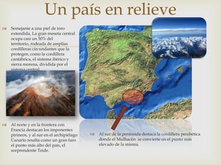 Un país en relieve
   Semejante a una piel de toro
    extendida, La gran meseta central


                                                 
    ocupa casi un 50% del
    territorio, rodeada de amplias
    cordilleras circundantes que la
    protegen, como la cordillera
    cantábrica, el sistema ibérico y
    sierra morena, dividida por el
    sistema central.




   Al norte y en la frontera con
    Francia destacan los imponentes
    pirineos, y al sur en el archipiélago      Al sur de la península destaca la cordillera penibética
    Canario resalta como un gran faro           donde el Mulhacén se convierte en el punto más
    el punto más alto del país, el              elevado de la misma.
    sorprendente Teide.
 