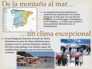 De la montaña al mar…
                                     La orografía del país determina la
                                      existencia de importantes ríos donde

                                      
                                      destacan: el Tajo que con sus más de
                                      1.000 Km. es el más largo y desemboca
                                      en el Atlántico, y el Ebro que siendo el
                                      más caudaloso desemboca en el
                                      mediterráneo.



                 …un clima excepcional
 Su privilegiada situación al norte de África
  determina un país de climas distintos pero
  siempre suaves, incluso tropicales, desde la
  lluviosa costa gallega a las cálidas aguas del
  mediterráneo pasando por los fríos territorios
  centrales.
 