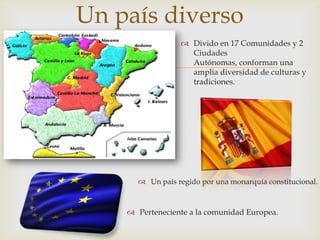 Un país diverso
                  Divido en 17 Comunidades y 2
                   Ciudades

                  Autónomas, conforman una
                   amplia diversidad de culturas y
                   tradiciones.




       Un país regido por una monarquía constitucional.



     Perteneciente a la comunidad Europea.
 