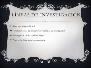 LÍNEAS DE INVESTIGACIÓN
 Salud y gestión ambiental
 Fortalecimientos de laboratorios y espacios de investigación
 Investigación clínica epidemiológica
 Proyección ética social y comunitaria
 