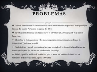 PROBLEMAS
 Gestión ambiental en el saneamiento de calles donde habitan las personas de la parroquia
Picoaza del cantón Portoviejo en agosto del 2016.
 Investigación clínica de los afectados por el terremoto en Abril del 2016 en el cantón
Portoviejo
 Identificar el fortalecimiento y los espacios para investigaciones dispuesto por la
Universidad Técnica de Manabí
 Análisis ético y social en relación a la ayuda prestada el 16 de Abril a la población de
Portoviejo después del terremotos en el cantón Portoviejo
 Salud y gestión ambiental producido por el polvo de las demoliciones en los
habitantes de Portoviejo entre Agosto y Octubre
 