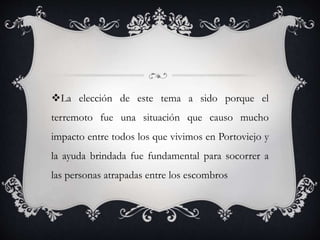 La elección de este tema a sido porque el
terremoto fue una situación que causo mucho
impacto entre todos los que vivimos en Portoviejo y
la ayuda brindada fue fundamental para socorrer a
las personas atrapadas entre los escombros
 