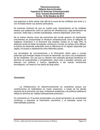 Telecomunicaciones
                              Gilberto García Zavaleta
                     Ingeniería En Sistemas Computacionales
                          Ciclo: Octubre-Diciembre/2012
                          Fecha: 15 De Octubre de 2012

que posicione a dicho sector más allá de la suma de los conflictos que entre sí y
con el Estado tienen sus actores particulares.

Es entonces momento de que en nuestro país, trascendamos ya los múltiples
atrasos que padecemos como la carencia de infraestructura, baja penetración de
servicios, redes fijas y móviles subutilizadas, extrema litigiosidad, entre otros.

De la misma manera como las economías del mundo gozaron de importantes
crecimientos de productividad al introducir infraestructuras como el telégrafo (la
Inglaterra Victoriana) o el ferrocarril (los Estados Unidos en el siglo XIX), la
adopción tardía de estas tecnologías contribuyó a incubar en países como México
la brecha de desarrollo entendida como la diferencia en el ingreso disponible per
cápita y el acceso a satisfactores entre diferentes países.

Las tecnologías de comunicaciones y la información darán paso a nuevas
potencias que emergen desde el mundo en desarrollo, así como a la consolidación
de las existentes; una vez que su difusión sea ordenada generará beneficios en
términos de productividad y competitividad, sobre todo a aquellas naciones que
adecuen sus políticas y marcos regulatorios a las nuevas condiciones
tecnológicas, con base en una óptica de largo plazo.




Conclusión



       La infraestructura en telecomunicaciones se caracteriza porque sus
contribuciones se materializan en mayor proporción, a través de los demás
sectores de la economía; por esto, la literatura académica y de políticas públicas la
refiere en términos de “capital indirectamente productivo”.

Un incremento en 10 puntos porcentuales a la actual penetración de conectividad
contribuye a estimular el crecimiento económico y el bienestar social vía
externalidades positivas.




Tarea1.- Aplicación de las telecomunicaciones en México                     Página 10
 