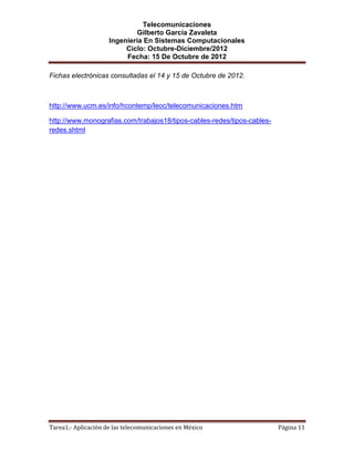 Telecomunicaciones
                              Gilberto García Zavaleta
                     Ingeniería En Sistemas Computacionales
                          Ciclo: Octubre-Diciembre/2012
                          Fecha: 15 De Octubre de 2012

Fichas electrónicas consultadas el 14 y 15 de Octubre de 2012.



http://www.ucm.es/info/hcontemp/leoc/telecomunicaciones.htm

http://www.monografias.com/trabajos18/tipos-cables-redes/tipos-cables-
redes.shtml




Tarea1.- Aplicación de las telecomunicaciones en México                  Página 11
 