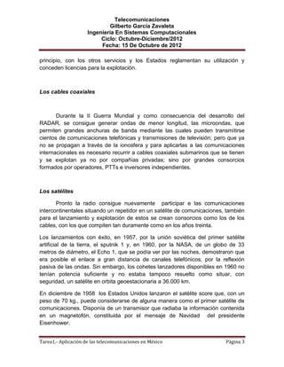 Telecomunicaciones
                              Gilberto García Zavaleta
                     Ingeniería En Sistemas Computacionales
                          Ciclo: Octubre-Diciembre/2012
                          Fecha: 15 De Octubre de 2012

principio, con los otros servicios y los Estados reglamentan su utilización y
conceden licencias para la explotación.



Los cables coaxiales



       Durante la II Guerra Mundial y como consecuencia del desarrollo del
RADAR, se consigue generar ondas de menor longitud, las microondas, que
permiten grandes anchuras de banda mediante las cuales pueden transmitirse
cientos de comunicaciones telefónicas y transmisiones de televisión; pero que ya
no se propagan a través de la ionosfera y para aplicarlas a las comunicaciones
internacionales es necesario recurrir a cables coaxiales submarinos que se tienen
y se explotan ya no por compañías privadas; sino por grandes consorcios
formados por operadores, PTTs e inversores independientes.



Los satélites

       Pronto la radio consigue nuevamente participar e las comunicaciones
intercontinentales situando un repetidor en un satélite de comunicaciones, también
para el lanzamiento y explotación de estos se crean consorcios como los de los
cables, con los que compiten tan duramente como en los años treinta.

Los lanzamientos con éxito, en 1957, por la unión soviética del primer satélite
artificial de la tierra, el sputnik 1 y, en 1960, por la NASA, de un globo de 33
metros de diámetro, el Echo 1, que se podía ver por las noches, demostraron que
era posible el enlace a gran distancia de canales telefónicos, por la reflexión
pasiva de las ondas. Sin embargo, los cohetes lanzadores disponibles en 1960 no
tenían potencia suficiente y no estaba tampoco resuelto como situar, con
seguridad, un satélite en orbita geoestacionaria a 36.000 km.

En diciembre de 1958 los Estados Unidos lanzaron el satélite score que, con un
peso de 70 kg., puede considerarse de alguna manera como el primer satélite de
comunicaciones. Disponía de un transmisor que radiaba la información contenida
en un magnetofón, constituida por el mensaje de Navidad del presidente
Eisenhower.


Tarea1.- Aplicación de las telecomunicaciones en México                   Página 3
 