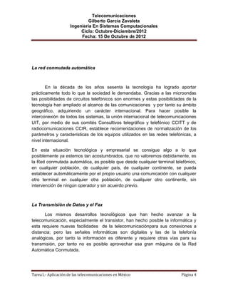 Telecomunicaciones
                              Gilberto García Zavaleta
                     Ingeniería En Sistemas Computacionales
                          Ciclo: Octubre-Diciembre/2012
                          Fecha: 15 De Octubre de 2012




La red conmutada automática



        En la década de los años sesenta la tecnología ha logrado aportar
prácticamente todo lo que la sociedad le demandaba. Gracias a las microondas
las posibilidades de circuitos telefónicos son enormes y estas posibilidades de la
tecnología han ampliado el alcance de las comunicaciones y por tanto su ámbito
geográfico, adquiriendo un carácter internacional. Para hacer posible la
interconexión de todos los sistemas, la unión internacional de telecomunicaciones
UIT, por medio de sus comités Consultivos telegráfico y telefónico CCITT y de
radiocomunicaciones CCIR, establece recomendaciones de normalización de los
parámetros y características de los equipos utilizados en las redes telefónicas, a
nivel internacional.

En esta situación tecnológica y empresarial se consigue algo a lo que
posiblemente ya estemos tan acostumbrados, que no valoremos debidamente, es
la Red conmutada automática, es posible que desde cualquier terminal telefónico,
en cualquier población, de cualquier país, de cualquier continente, se pueda
establecer automáticamente por el propio usuario una comunicación con cualquier
otro terminal en cualquier otra población, de cualquier otro continente, sin
intervención de ningún operador y sin acuerdo previo.



La Transmisión de Datos y el Fax

       Los mismos desarrollos tecnológicos que han hecho avanzar a la
telecomunicación, especialmente el transistor, han hecho posible la informática y
esta requiere nuevas facilidades de la telecomunicaciónpara sus conexiones a
distancia; pero las señales informáticas son digitales y las de la telefonía
analógicas, por tanto la información es diferente y requiere otras vías para su
transmisión, por tanto no es posible aprovechar esa gran máquina de la Red
Automática Conmutada.




Tarea1.- Aplicación de las telecomunicaciones en México                   Página 4
 