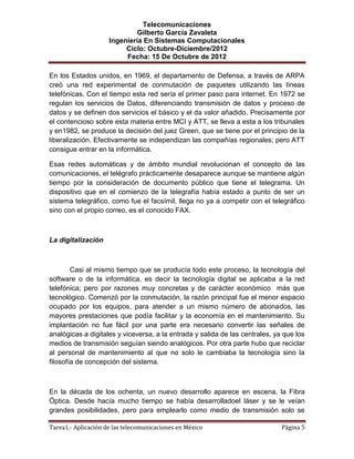 Telecomunicaciones
                              Gilberto García Zavaleta
                     Ingeniería En Sistemas Computacionales
                          Ciclo: Octubre-Diciembre/2012
                          Fecha: 15 De Octubre de 2012

En los Estados unidos, en 1969, el departamento de Defensa, a través de ARPA
creó una red experimental de conmutación de paquetes utilizando las líneas
telefónicas. Con el tiempo esta red sería el primer paso para internet. En 1972 se
regulan los servicios de Datos, diferenciando transmisión de datos y proceso de
datos y se definen dos servicios el básico y el da valor añadido. Precisamente por
el contencioso sobre esta materia entre MCI y ATT, se lleva a esta a los tribunales
y en1982, se produce la decisión del juez Green, que se tiene por el principio de la
liberalización. Efectivamente se independizan las compañías regionales; pero ATT
consigue entrar en la informática.

Esas redes automáticas y de ámbito mundial revolucionan el concepto de las
comunicaciones, el telégrafo prácticamente desaparece aunque se mantiene algún
tiempo por la consideración de documento público que tiene el telegrama. Un
dispositivo que en el comienzo de la telegrafía había estado a punto de ser un
sistema telegráfico, como fue el facsímil, llega no ya a competir con el telegráfico
sino con el propio correo, es el conocido FAX.



La digitalización



        Casi al mismo tiempo que se producía todo este proceso, la tecnología del
software o de la informática, es decir la tecnología digital se aplicaba a la red
telefónica; pero por razones muy concretas y de carácter económico más que
tecnológico. Comenzó por la conmutación, la razón principal fue el menor espacio
ocupado por los equipos, para atender a un mismo número de abonados, las
mayores prestaciones que podía facilitar y la economía en el mantenimiento. Su
implantación no fue fácil por una parte era necesario convertir las señales de
analógicas a digitales y viceversa, a la entrada y salida de las centrales, ya que los
medios de transmisión seguían siendo analógicos. Por otra parte hubo que reciclar
al personal de mantenimiento al que no solo le cambiaba la tecnología sino la
filosofía de concepción del sistema.



En la década de los ochenta, un nuevo desarrollo aparece en escena, la Fibra
Óptica. Desde hacía mucho tiempo se había desarrolladoel láser y se le veían
grandes posibilidades, pero para emplearlo como medio de transmisión solo se

Tarea1.- Aplicación de las telecomunicaciones en México                       Página 5
 