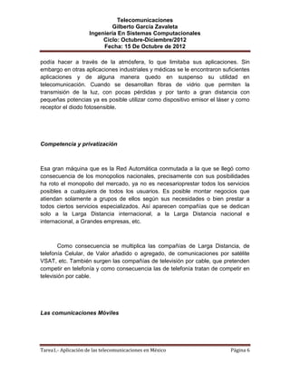 Telecomunicaciones
                              Gilberto García Zavaleta
                     Ingeniería En Sistemas Computacionales
                          Ciclo: Octubre-Diciembre/2012
                          Fecha: 15 De Octubre de 2012

podía hacer a través de la atmósfera, lo que limitaba sus aplicaciones. Sin
embargo en otras aplicaciones industriales y médicas se le encontraron suficientes
aplicaciones y de alguna manera quedo en suspenso su utilidad en
telecomunicación. Cuando se desarrollan fibras de vidrio que permiten la
transmisión de la luz, con pocas pérdidas y por tanto a gran distancia con
pequeñas potencias ya es posible utilizar como dispositivo emisor el láser y como
receptor el diodo fotosensible.




Competencia y privatización



Esa gran máquina que es la Red Automática conmutada a la que se llegó como
consecuencia de los monopolios nacionales, precisamente con sus posibilidades
ha roto el monopolio del mercado, ya no es necesarioprestar todos los servicios
posibles a cualquiera de todos los usuarios. Es posible montar negocios que
atiendan solamente a grupos de ellos según sus necesidades o bien prestar a
todos ciertos servicios especializados. Así aparecen compañías que se dedican
solo a la Larga Distancia internacional, a la Larga Distancia nacional e
internacional, a Grandes empresas, etc.



        Como consecuencia se multiplica las compañías de Larga Distancia, de
telefonía Celular, de Valor añadido o agregado, de comunicaciones por satélite
VSAT, etc. También surgen las compañías de televisión por cable, que pretenden
competir en telefonía y como consecuencia las de telefonía tratan de competir en
televisión por cable.




Las comunicaciones Móviles




Tarea1.- Aplicación de las telecomunicaciones en México                   Página 6
 