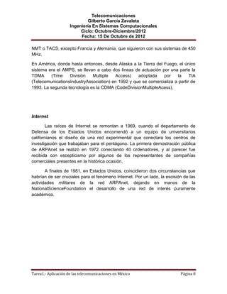 Telecomunicaciones
                              Gilberto García Zavaleta
                     Ingeniería En Sistemas Computacionales
                          Ciclo: Octubre-Diciembre/2012
                          Fecha: 15 De Octubre de 2012

NMT o TACS, excepto Francia y Alemania, que siguieron con sus sistemas de 450
MHz.

En América, donde hasta entonces, desde Alaska a la Tierra del Fuego, el único
sistema era el AMPS, se llevan a cabo dos líneas de actuación por una parte la
TDMA      (Time   División   Multiple   Access)    adoptada    por    la     TIA
(TelecomunicationsIndustryAssociation) en 1992 y que se comercializa a partir de
1993. La segunda tecnología es la CDMA (CodeDivisionMultipleAcess),




Internet

        Las raíces de Internet se remontan a 1969, cuando el departamento de
Defensa de los Estados Unidos encomendó a un equipo de universitarios
californianos el diseño de una red experimental que conectara los centros de
investigación que trabajaban para el pentágono. La primera demostración pública
de ARPAnet se realizó en 1972 conectando 40 ordenadores, y al parecer fue
recibida con escepticismo por algunos de los representantes de compañías
comerciales presentes en la histórica ocasión.

       A finales de 1981, en Estados Unidos, coincidieron dos circunstancias que
habrían de ser cruciales para el fenómeno Internet. Por un lado, la escisión de las
actividades militares de la red ARPAnet, dejando en manos de la
NationalScienceFoundation el desarrollo de una red de interés puramente
académico.




Tarea1.- Aplicación de las telecomunicaciones en México                    Página 8
 