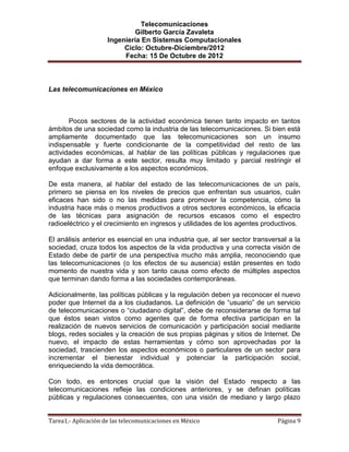 Telecomunicaciones
                              Gilberto García Zavaleta
                     Ingeniería En Sistemas Computacionales
                          Ciclo: Octubre-Diciembre/2012
                          Fecha: 15 De Octubre de 2012



Las telecomunicaciones en México



       Pocos sectores de la actividad económica tienen tanto impacto en tantos
ámbitos de una sociedad como la industria de las telecomunicaciones. Si bien está
ampliamente documentado que las telecomunicaciones son un insumo
indispensable y fuerte condicionante de la competitividad del resto de las
actividades económicas, al hablar de las políticas públicas y regulaciones que
ayudan a dar forma a este sector, resulta muy limitado y parcial restringir el
enfoque exclusivamente a los aspectos económicos.

De esta manera, al hablar del estado de las telecomunicaciones de un país,
primero se piensa en los niveles de precios que enfrentan sus usuarios, cuán
eficaces han sido o no las medidas para promover la competencia, cómo la
industria hace más o menos productivos a otros sectores económicos, la eficacia
de las técnicas para asignación de recursos escasos como el espectro
radioeléctrico y el crecimiento en ingresos y utilidades de los agentes productivos.

El análisis anterior es esencial en una industria que, al ser sector transversal a la
sociedad, cruza todos los aspectos de la vida productiva y una correcta visión de
Estado debe de partir de una perspectiva mucho más amplia, reconociendo que
las telecomunicaciones (o los efectos de su ausencia) están presentes en todo
momento de nuestra vida y son tanto causa como efecto de múltiples aspectos
que terminan dando forma a las sociedades contemporáneas.

Adicionalmente, las políticas públicas y la regulación deben ya reconocer el nuevo
poder que Internet da a los ciudadanos. La definición de “usuario” de un servicio
de telecomunicaciones o “ciudadano digital”, debe de reconsiderarse de forma tal
que éstos sean vistos como agentes que de forma efectiva participan en la
realización de nuevos servicios de comunicación y participación social mediante
blogs, redes sociales y la creación de sus propias páginas y sitios de Internet. De
nuevo, el impacto de estas herramientas y cómo son aprovechadas por la
sociedad, trascienden los aspectos económicos o particulares de un sector para
incrementar el bienestar individual y potenciar la participación social,
enriqueciendo la vida democrática.

Con todo, es entonces crucial que la visión del Estado respecto a las
telecomunicaciones refleje las condiciones anteriores, y se definan políticas
públicas y regulaciones consecuentes, con una visión de mediano y largo plazo


Tarea1.- Aplicación de las telecomunicaciones en México                      Página 9
 