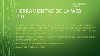 HERRAMIENTAS DE LA WEB
2.0
GRACIAS A ESTAS HERRAMIENTAS EL INTERNET SE VOLVIÓ MÁS DINÁMICO E
INTERACTIVO, POR EL HECHO DE PERMITIR A LOS USUARIOS CREAR, COMPARTIR Y
COMENTAR INFORMACIÓN, HA SIDO NOMBRADA LA GENERACIÓN DE LA
PARTICIPACIÓN Y LA COLABORACIÓN.
GRACIAS A ESTA APLICACIÓN ESTUDIANTE PUEDE CONTAR CON UN ESPACIO DONDE
SU APRENDIZAJE SE DINAMIZA.
HABLAREMOS DE DOS HERRAMIENTAS DE LA WEB 2.0
COMO ES EL POWTOON Y PREZY
LIC. VERÓNICA
CUENCA
 