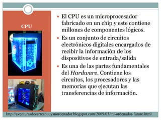 CPUEl CPU es un microprocesador fabricado en un chip y este contiene millones de componentes lógicos.Es un conjunto de circuitos electrónicos digitales encargados de recibir la información de los dispositivos de entrada/salidaEs una de las partes fundamentales del Hardware. Contiene los circuitos, los procesadores y las memorias que ejecutan las transferencias de información.http://aventurasdeeerreshuuysuordenador.blogspot.com/2009/03/mi-ordenador-futuro.html