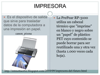 IMPRESORA  Es el dispositivo de salida que sirve para trasladar datos de la computadora a una impresión en papel.canon_pixmaLa PrePear RP-3100 utiliza un cabezal térmico que "imprime" en blanco y negro sobre un "papel" de plástico PET cuyo contenido se puede borrar para ser reutilizado una y otra vez (hasta 1.000 veces cada hoja). http://mtmottaortiz.blogspot.com/2010/09/impresora-del-futuro.html