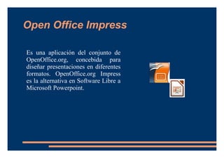 Open Office Impress
Es una aplicación del conjunto de
OpenOffice.org, concebida para
diseñar presentaciones en diferentes
formatos. OpenOffice.org Impress
es la alternativa en Software Libre a
Microsoft Powerpoint.
 