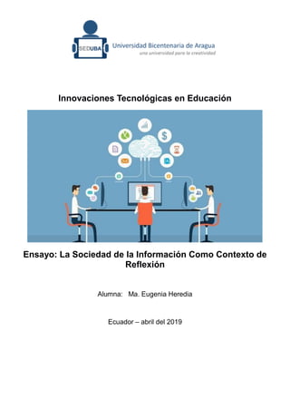 Innovaciones Tecnológicas en Educación
Ensayo: La Sociedad de la Información Como Contexto de
Reflexión
Alumna: Ma. Eugenia Heredia
Ecuador – abril del 2019
 