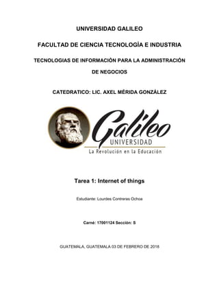 UNIVERSIDAD GALILEO
FACULTAD DE CIENCIA TECNOLOGÍA E INDUSTRIA
TECNOLOGIAS DE INFORMACIÓN PARA LA ADMINISTRACIÓN
DE NEGOCIOS
CATEDRATICO: LIC. AXEL MÉRIDA GONZÁLEZ
Tarea 1: Internet of things
Estudiante: Lourdes Contreras Ochoa
Carné: 17001124 Sección: S
GUATEMALA, GUATEMALA 03 DE FEBRERO DE 2018
 