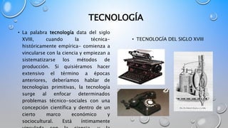 TECNOLOGÍA
• La palabra tecnología data del siglo
XVIII, cuando la técnica-
históricamente empírica- comienza a
vincularse...