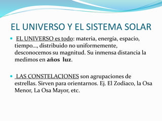 EL UNIVERSO Y EL SISTEMA SOLAR
 EL UNIVERSO es todo: materia, energía, espacio,
tiempo…, distribuido no uniformemente,
desconocemos su magnitud. Su inmensa distancia la
medimos en años luz.
 LAS CONSTELACIONES son agrupaciones de
estrellas. Sirven para orientarnos. Ej. El Zodiaco, la Osa
Menor, La Osa Mayor, etc.
 