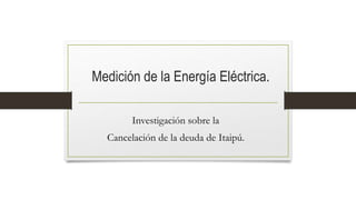 Medición de la Energía Eléctrica.
Investigación sobre la
Cancelación de la deuda de Itaipú.
 