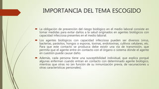 IMPORTANCIA DEL TEMA ESCOGIDO
 La obligación de prevención del riesgo biológico en el medio laboral consiste en
tomar medidas para evitar daños a la salud originados en agentes biológicos con
capacidad infecciosa presentes en el medio laboral.
 Los agentes biológicos con capacidad infecciosa pueden ser diversos (virus,
bacterias, parásitos, hongos o esporas, toxinas, endotoxinas, cultivos celulares, etc.
Para que este contacto se produzca debe existir una vía de transmisión, que
permita que el agente entre en contacto con el órgano o sistema dónde el agente
en cuestión puede causar daño.
 Además, cada persona tiene una susceptibilidad individual, que explica porqué
algunas enferman cuando entran en contacto con determinado agente biológico,
mientras que otras no (en función de su inmunización previa, de vacunaciones u
otras características personales).
 
