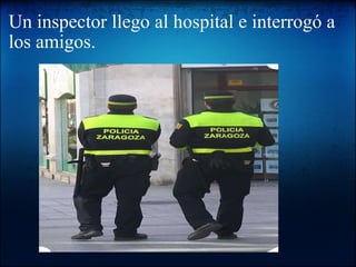 Un inspector llego al hospital e interrogó a los amigos.   