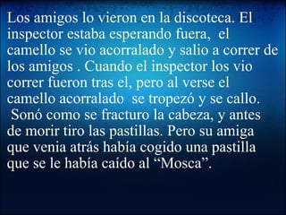 Los amigos lo vieron en la discoteca. El inspector estaba esperando fuera,  el camello se vio acorralado y salio a correr de los amigos . Cuando el inspector los vio correr fueron tras el, pero al verse el camello acorralado  se tropezó y se callo.  Sonó como se fracturo la cabeza, y antes de morir tiro las pastillas. Pero su amiga  que venia atrás había cogido una pastilla que se le había caído al “Mosca”.   