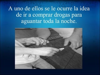 A uno de ellos se le ocurre la idea de ir a comprar drogas para aguantar toda la noche.   