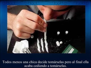 Todos menos una chica decide tomárselas pero al final ella acaba cediendo a tomárselas. 