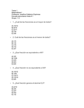 Tarea 1
Matemáticas I
Profesora: Josefina Calderon Espinosa
Escuela secundaria mixta # 1
Grupo: 1 C
 1. ¿Cuál de las fracciones es el mayor de todos?
A) 10/13
B) 8/10
C) 2/11
D) 7/8
E) 5/8
 2. Cuál de las fracciones es el menor de todos?
A) 1/3
B) 1/4
C) 1/5
D) 1/2
E) 3/7
 3. ¿Que fracción es equivalente a 4/6?
A) 3/2
B) 12/8
C) 2/3
D) 6/3
E) 6/4
 4. ¿Que fracción no es equivalente a 5/6?
A) 10/12
B) -5/6
C) 12/11
D) 12/10
E) 6/5
 5. ¿Qué fracción genera al decimal 0,2?
A) 2/10
B) 2/5
C) 2/7
D) 5/2
E) 1/2
 