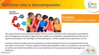 Teléfono roto o descompuesto:
Propósito:
Fortalecer el trabajo en equipo.
Este juego consiste en que varios participantes harán un círculo. Cuando ya estén organizados un participante
será el escogido para que piense y diga una frase o palabra a su compañero. Seguidamente este lo hará con el
siguiente participante y así hasta llegar al ultimo participante. La frase o palabra solo se podrá decir una vez.
Cuando ya hayan terminado el primer participante y el ultimo participante harán una comparación de la frase
para saber si es la misma. Si la frase o palabra coincide habrán ganado la ronda. En caso de que no sea la misma
se verificara en donde hubo teléfono roto y el participante que se haya equivocado tendrá que pagar una
penitencia.
 