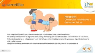 La carretilla:
Propósito:
Desarrollar habilidades y
destrezas físicas.
Este juego lo realizan 2 participantes por equipo y consiste en hacer una competencia.
Un participante sostiene las 2 piernas de su compañero(a) quien estará boca abajo sosteniéndose de sus manos.
Deberán trasladarse en esta posición hacia cierto lugar determinado previamente y regresar al punto de inicio lo
más rápido posible.
Los participantes que realicen este recorrido en el menor tiempo posible ganaran la competencia.
 