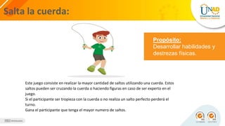 Salta la cuerda:
Propósito:
Desarrollar habilidades y
destrezas físicas.
Este juego consiste en realizar la mayor cantidad de saltos utilizando una cuerda. Estos
saltos pueden ser cruzando la cuerda o haciendo figuras en caso de ser experto en el
juego.
Si el participante ser tropieza con la cuerda o no realiza un salto perfecto perderá el
turno.
Gana el participante que tenga el mayor numero de saltos.
 