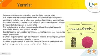 Yermis:
Cada participante lanzara una pelota para derribar la torre de tapas.
Si el participante derriba la torre debe correr a la primera base y el siguiente
participante en la fila coge la pelota para ponchar al participante que se dirigía a
la primera base (solo lo podía ponchar si el participante no está tocando la base).
Si no derriba la torre pasara al final de la fila.
Si el participante de la pelota no poncha deberá lanzar la pelota al siguiente
participante de la fila para que este la bateé.
Cuando la pelota sea bateada el participante corre a la primera base y así con los
demás participantes
Si uno de los participantes logra pasar todas las bases se reinicia el juego, pero el
participante de la pelota conservaba su puesto.
Si uno de los participantes es ponchado tiene que sustituir al participante de la
pelota y este pasa a lanzar para apuntarle a la torre de tapas.
 
